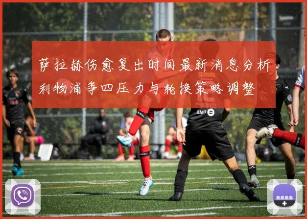 萨拉赫伤愈复出时间最新消息分析利物浦争四压力与轮换策略调整