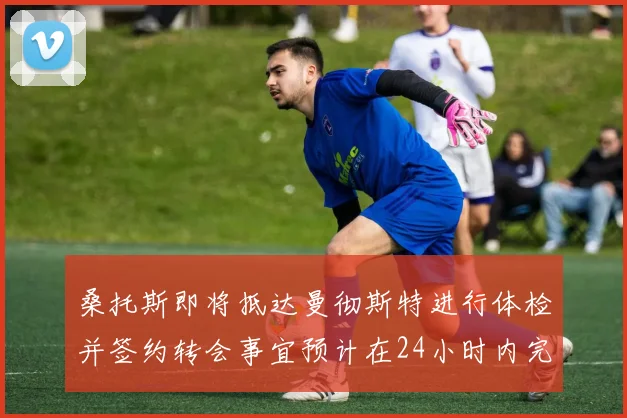 桑托斯即将抵达曼彻斯特进行体检并签约转会事宜预计在24小时内完成