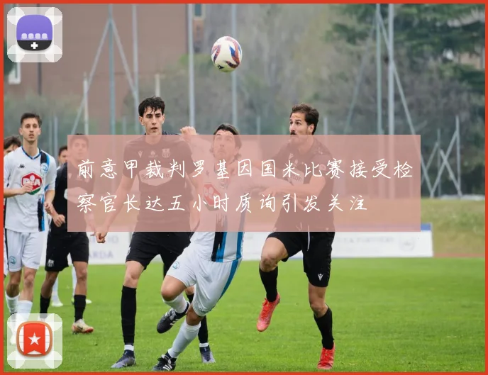 前意甲裁判罗基因国米比赛接受检察官长达五小时质询引发关注