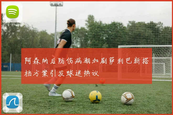 阿森纳后防伤病潮加剧萨利巴新搭档方案引发球迷热议