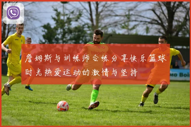 詹姆斯与训练师合练分享快乐篮球时光热爱运动的激情与坚持