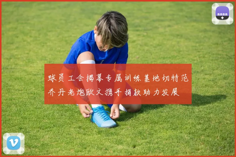 球员工会揭幕专属训练基地切特范乔丹老炮欧文携手捐款助力发展