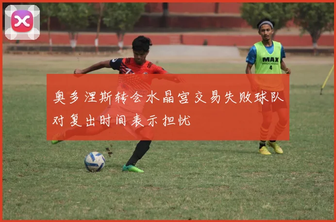 奥多涅斯转会水晶宫交易失败球队对复出时间表示担忧