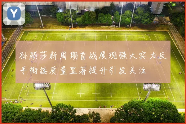 孙颖莎新周期首战展现强大实力反手衔接质量显著提升引发关注